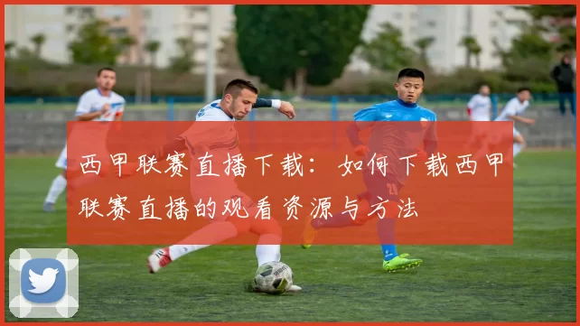 西甲联赛直播下载：如何下载西甲联赛直播的观看资源与方法