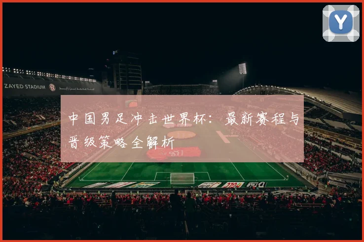 中国男足冲击世界杯：最新赛程与晋级策略全解析