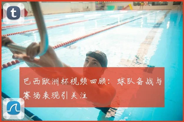 巴西欧洲杯视频回顾：球队备战与赛场表现引关注