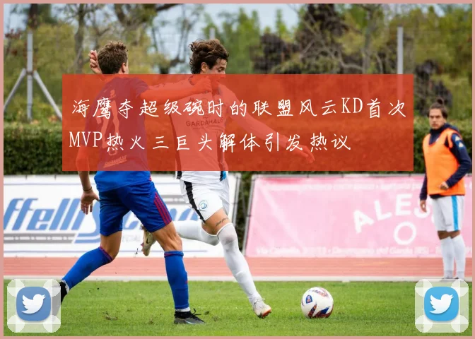 海鹰夺超级碗时的联盟风云KD首次MVP热火三巨头解体引发热议