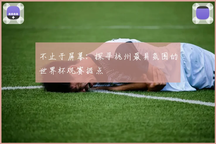 不止于屏幕:探寻杭州最具氛围的世界杯观赛据点