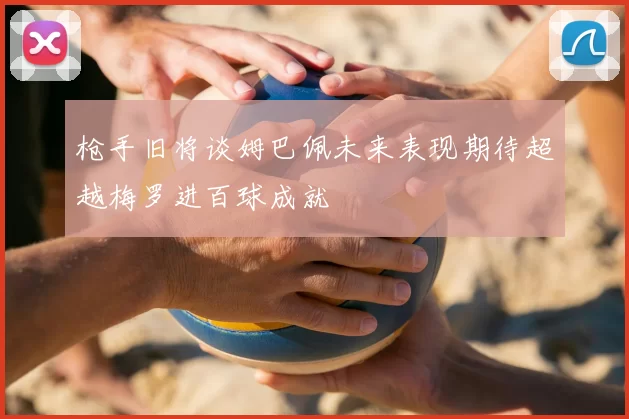 枪手旧将谈姆巴佩未来表现期待超越梅罗进百球成就