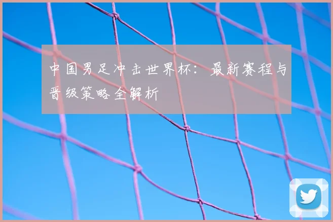 中国男足冲击世界杯：最新赛程与晋级策略全解析