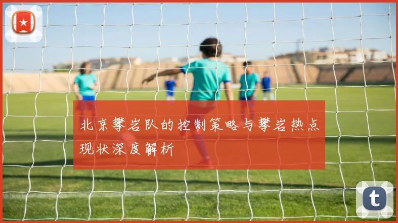 北京攀岩队的控制策略与攀岩热点现状深度解析
