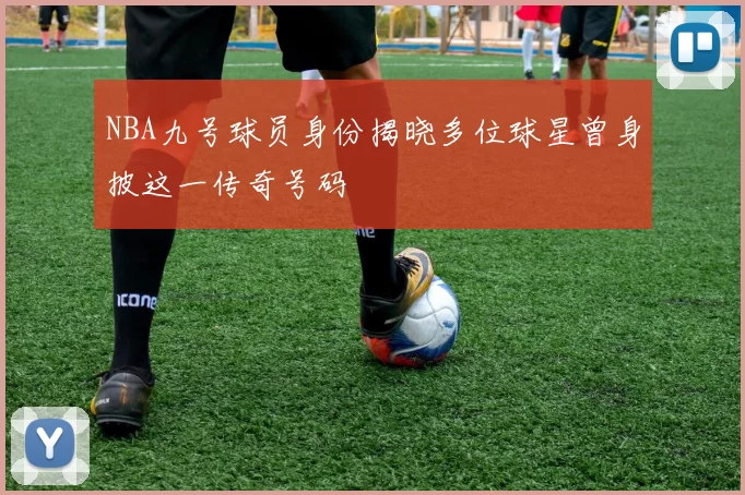 NBA九号球员身份揭晓多位球星曾身披这一传奇号码