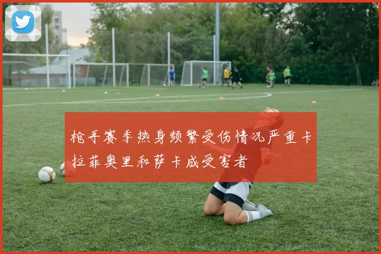 枪手赛季热身频繁受伤情况严重卡拉菲奥里和萨卡成受害者