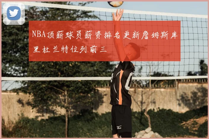 NBA顶薪球员薪资排名更新詹姆斯库里杜兰特位列前三