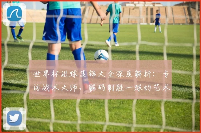 世界杯进球集锦大全深度解析：专访战术大师，解码制胜一球的艺术