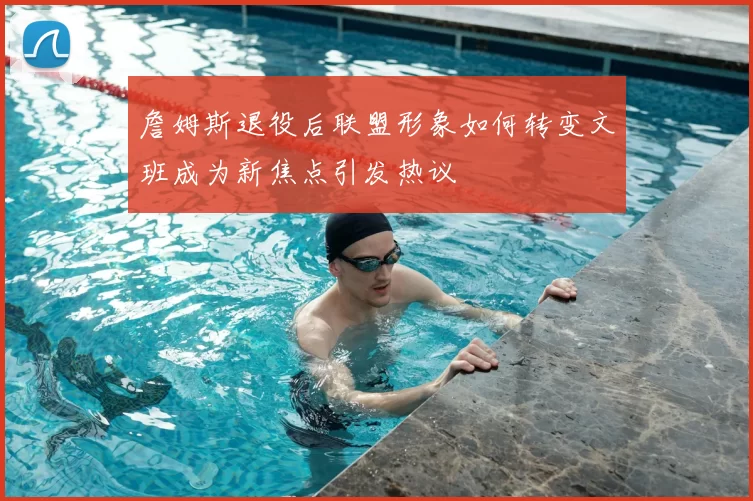 詹姆斯退役后联盟形象如何转变文班成为新焦点引发热议