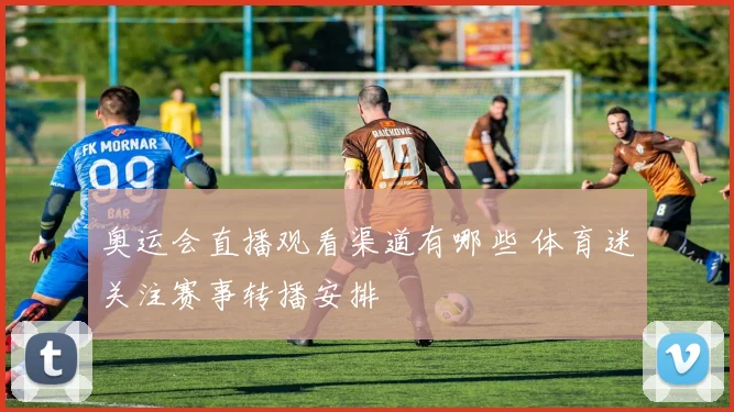 奥运会直播观看渠道有哪些 体育迷关注赛事转播安排