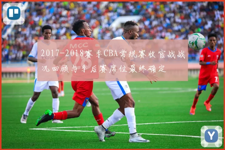 2017-2018赛季CBA常规赛收官战战况回顾与季后赛席位最终确定