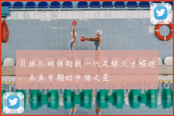 贝林厄姆领衔新一代足球天才崛起，未来可期的中场之星