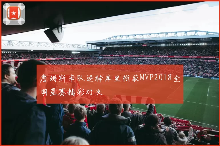 詹姆斯率队逆转库里斩获MVP2018全明星赛精彩对决