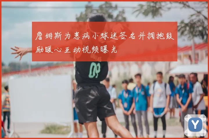 詹姆斯为患病小球迷签名并拥抱鼓励暖心互动视频曝光