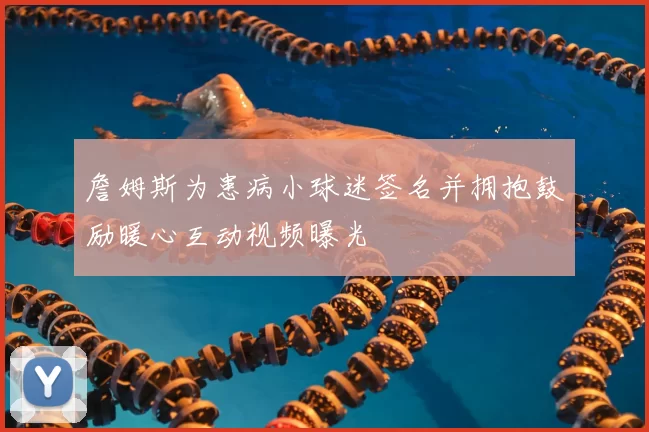 詹姆斯为患病小球迷签名并拥抱鼓励暖心互动视频曝光