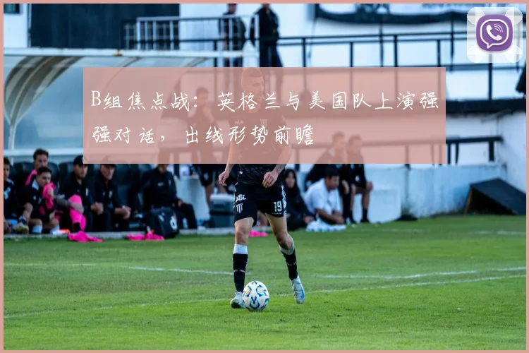 B组焦点战：英格兰与美国队上演强强对话，出线形势前瞻