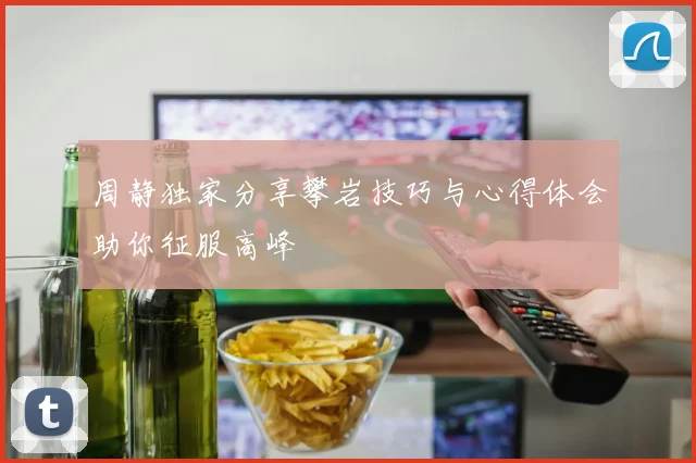 周静独家分享攀岩技巧与心得体会助你征服高峰