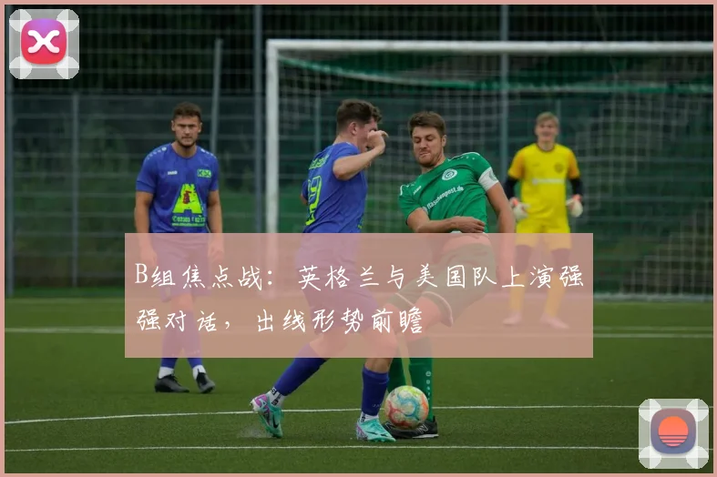 B组焦点战：英格兰与美国队上演强强对话，出线形势前瞻