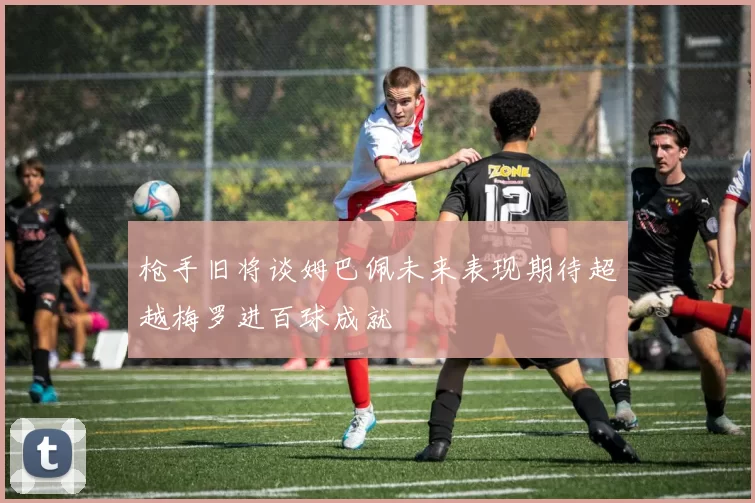 枪手旧将谈姆巴佩未来表现期待超越梅罗进百球成就