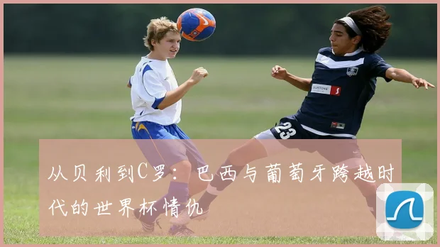 从贝利到C罗：巴西与葡萄牙跨越时代的世界杯情仇