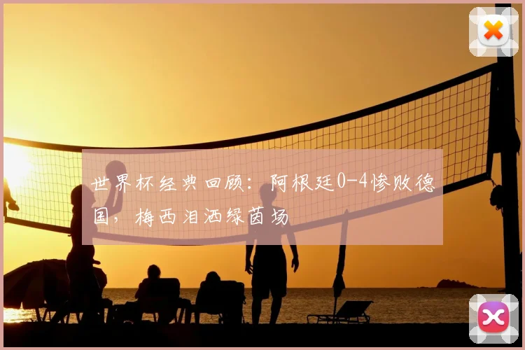 世界杯经典回顾：阿根廷0-4惨败德国，梅西泪洒绿茵场