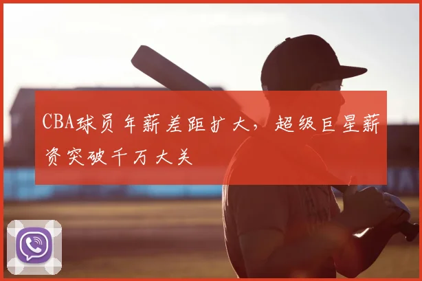 CBA球员年薪差距扩大,超级巨星薪资突破千万大关