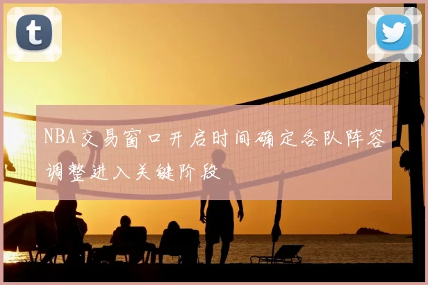 NBA交易窗口开启时间确定各队阵容调整进入关键阶段