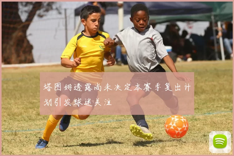 塔图姆透露尚未决定本赛季复出计划引发球迷关注