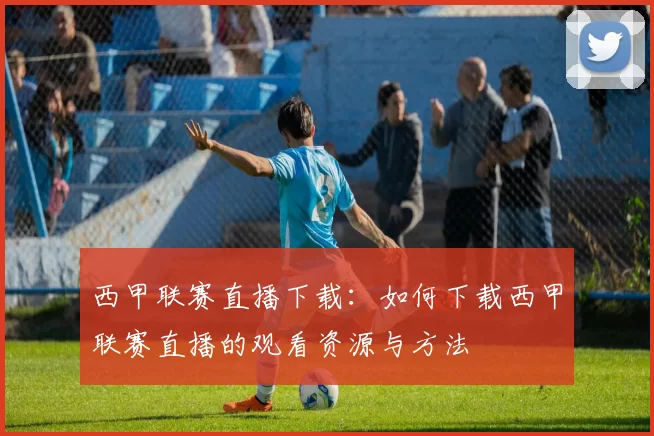 西甲联赛直播下载：如何下载西甲联赛直播的观看资源与方法