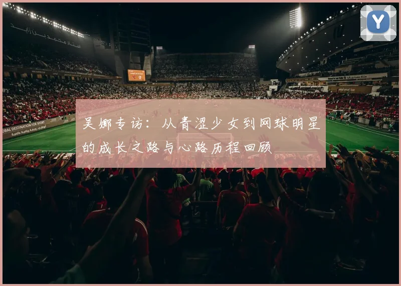 吴娜专访:从青涩少女到网球明星的成长之路与心路历程回顾
