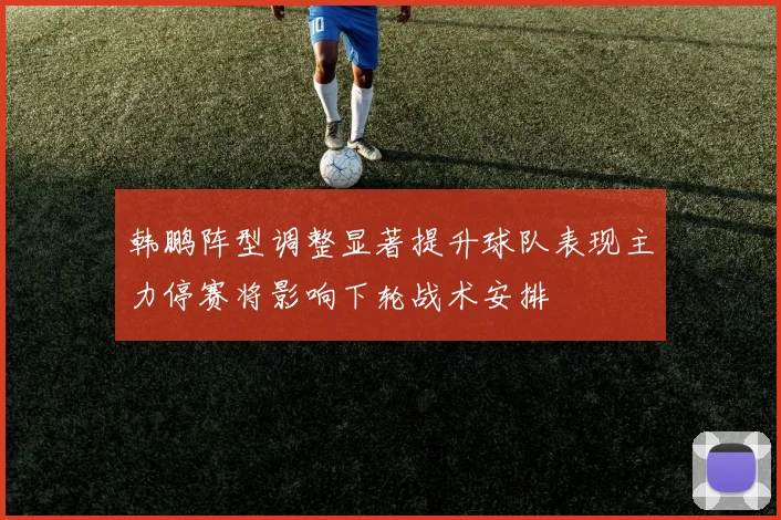 韩鹏阵型调整显著提升球队表现主力停赛将影响下轮战术安排
