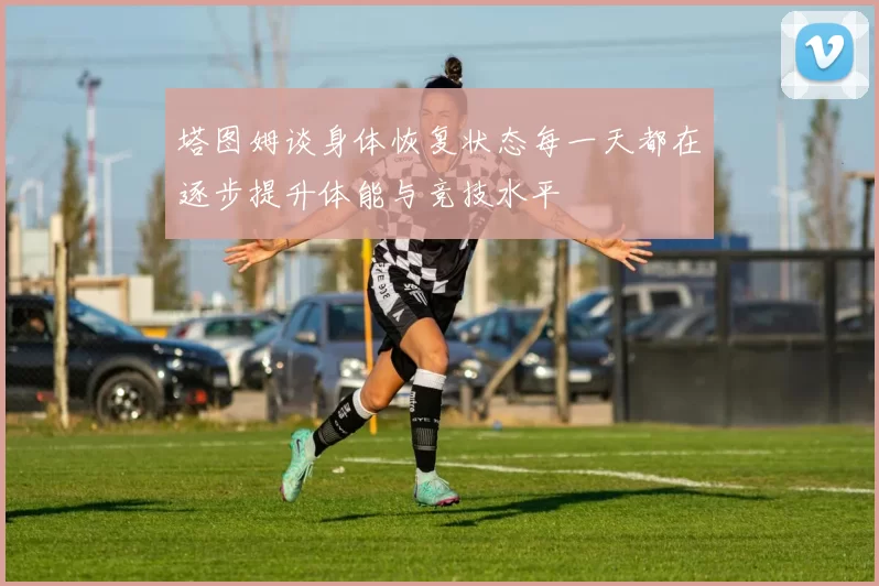 塔图姆谈身体恢复状态每一天都在逐步提升体能与竞技水平