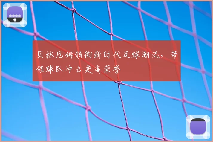 贝林厄姆领衔新时代足球潮流，带领球队冲击更高荣誉