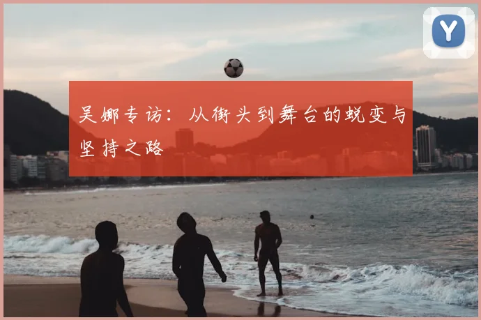 吴娜专访:从街头到舞台的蜕变与坚持之路