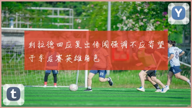 利拉德回应复出传闻强调不应寄望于季后赛英雄角色