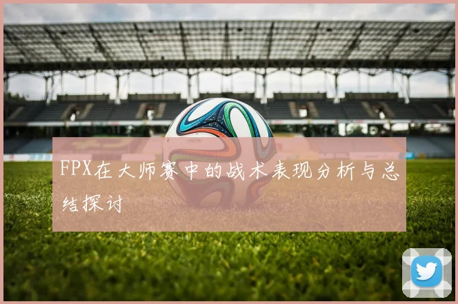 FPX在大师赛中的战术表现分析与总结探讨