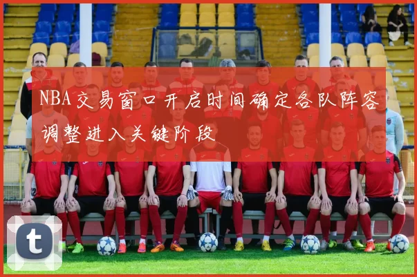 NBA交易窗口开启时间确定各队阵容调整进入关键阶段