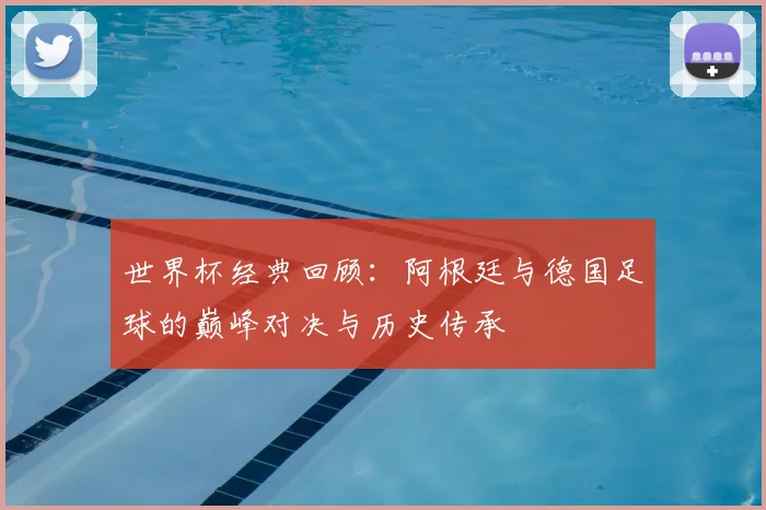 世界杯经典回顾：阿根廷与德国足球的巅峰对决与历史传承