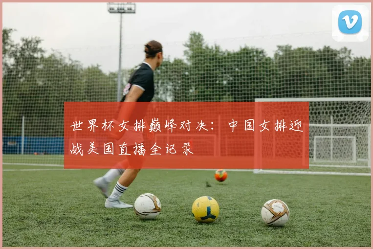世界杯女排巅峰对决：中国女排迎战美国直播全记录