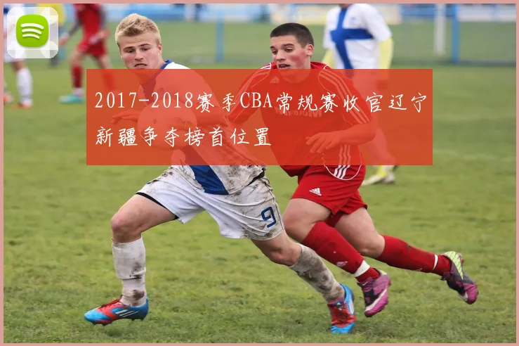 2017-2018赛季CBA常规赛收官辽宁新疆争夺榜首位置