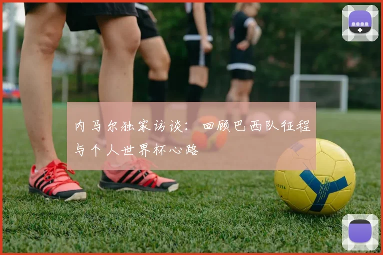 内马尔独家访谈：回顾巴西队征程与个人世界杯心路