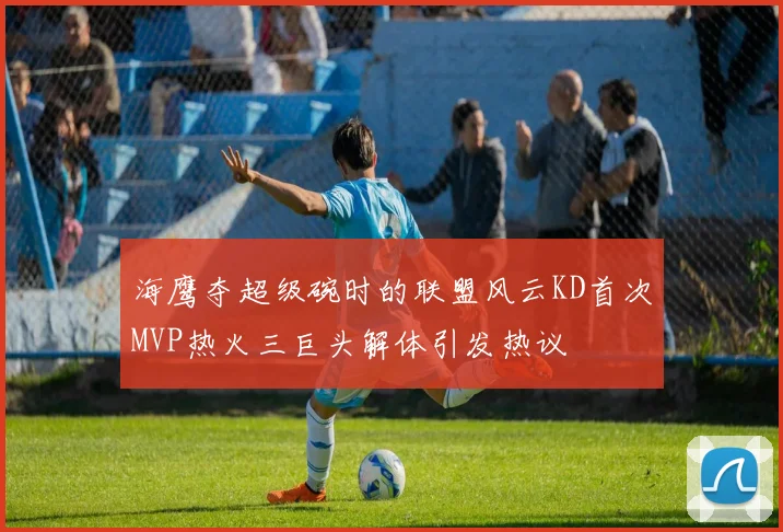 海鹰夺超级碗时的联盟风云KD首次MVP热火三巨头解体引发热议