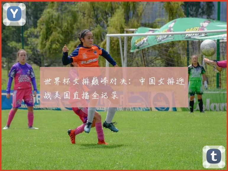 世界杯女排巅峰对决：中国女排迎战美国直播全记录