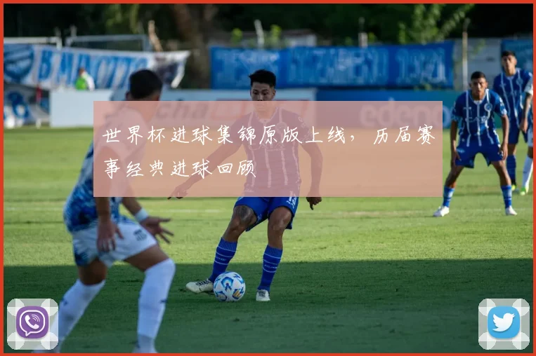 世界杯进球集锦原版上线，历届赛事经典进球回顾