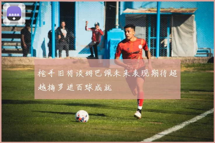 枪手旧将谈姆巴佩未来表现期待超越梅罗进百球成就