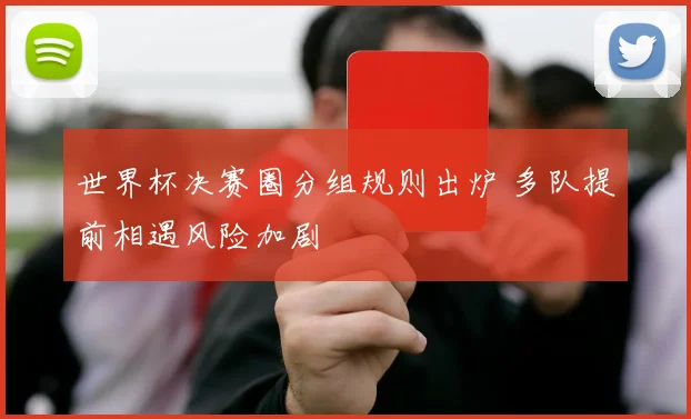 世界杯决赛圈分组规则出炉 多队提前相遇风险加剧