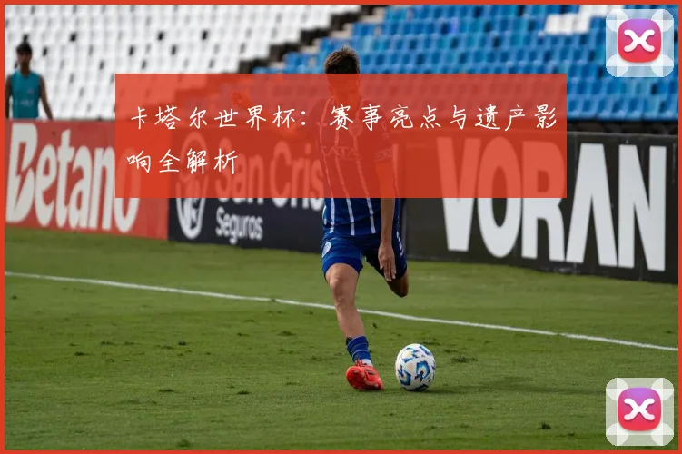 卡塔尔世界杯：赛事亮点与遗产影响全解析