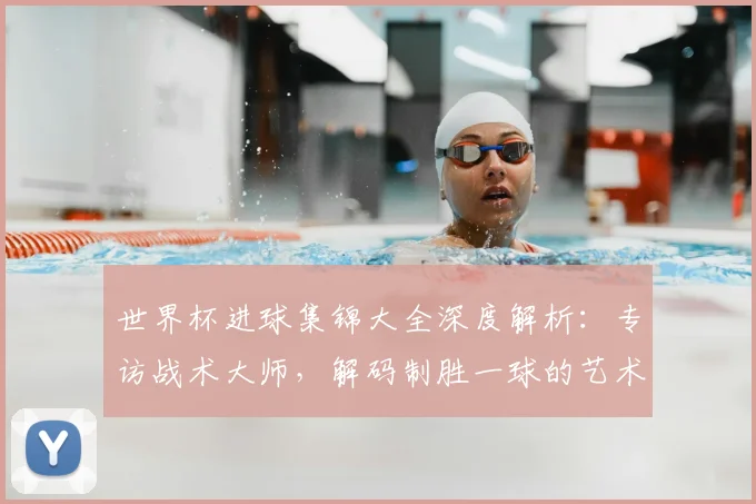 世界杯进球集锦大全深度解析：专访战术大师，解码制胜一球的艺术