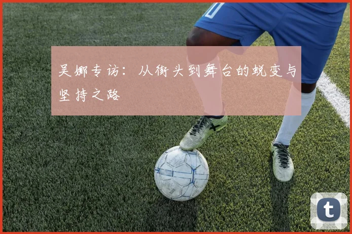 吴娜专访:从街头到舞台的蜕变与坚持之路