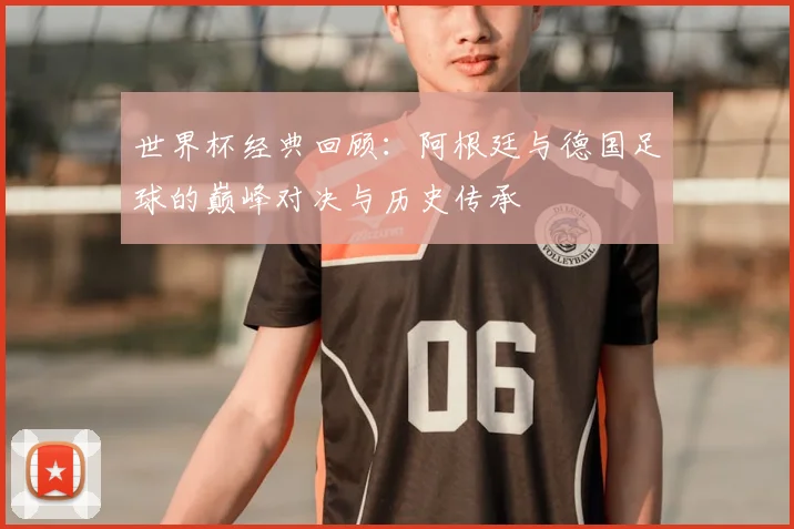 世界杯经典回顾：阿根廷与德国足球的巅峰对决与历史传承